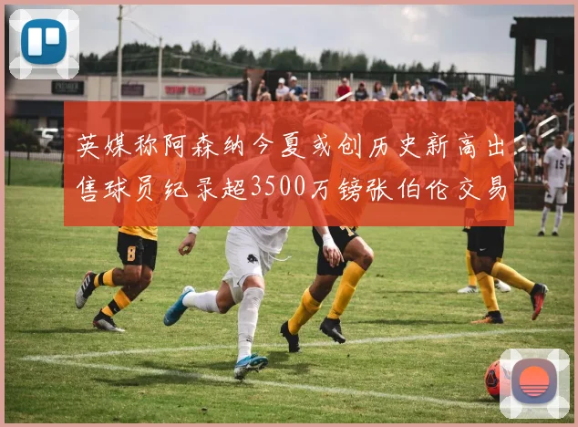 英媒称阿森纳今夏或创历史新高出售球员纪录超3500万镑张伯伦交易