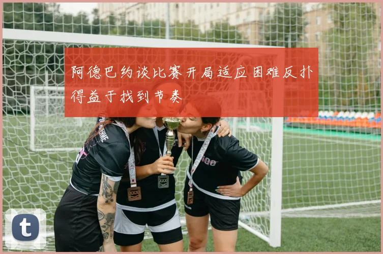 阿德巴约谈比赛开局适应困难反扑得益于找到节奏