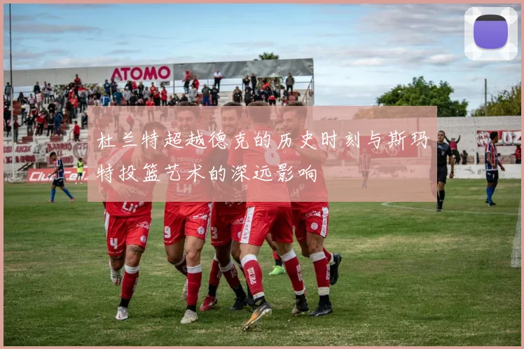 杜兰特超越德克的历史时刻与斯玛特投篮艺术的深远影响