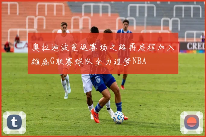 奥拉迪波重返赛场之路再启程加入雄鹿G联赛球队全力追梦NBA