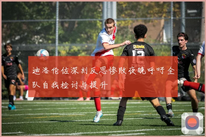 迪洛伦佐深刻反思惨败夜晚呼吁全队自我检讨与提升