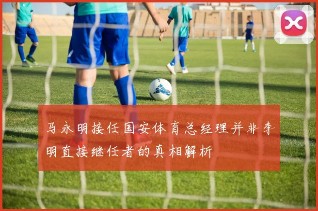 马永明接任国安体育总经理并非李明直接继任者的真相解析