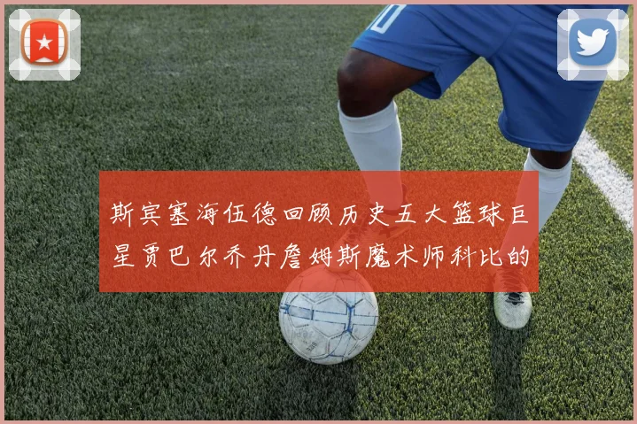 斯宾塞海伍德回顾历史五大篮球巨星贾巴尔乔丹詹姆斯魔术师科比的辉煌成就