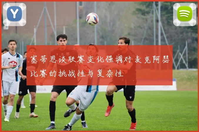 塞蒂恩谈联赛变化强调对麦克阿瑟比赛的挑战性与复杂性