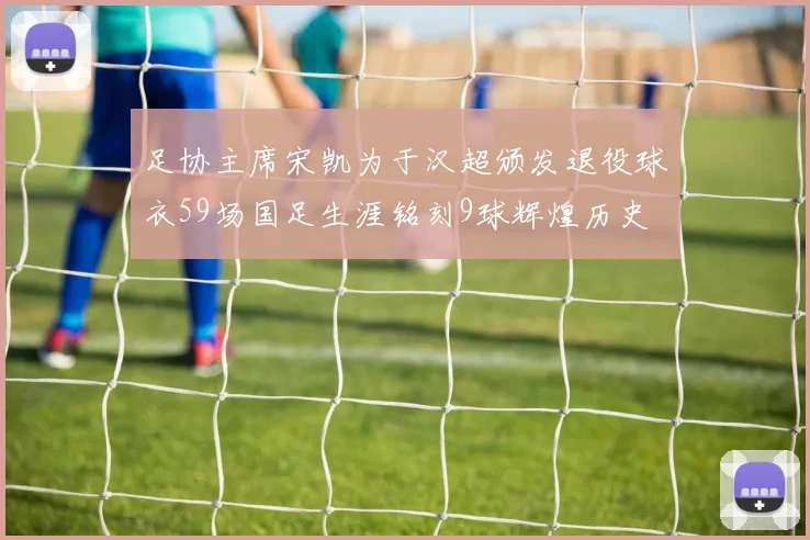 足协主席宋凯为于汉超颁发退役球衣59场国足生涯铭刻9球辉煌历史