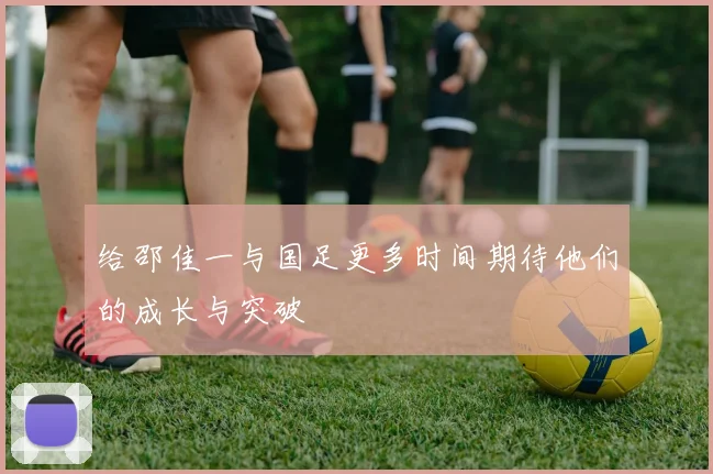 给邵佳一与国足更多时间期待他们的成长与突破