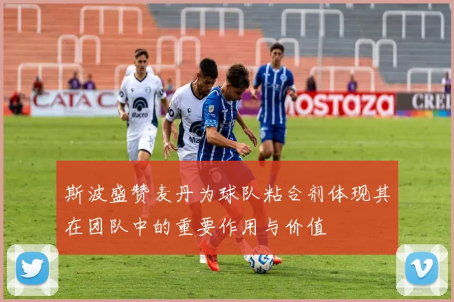 斯波盛赞麦丹为球队粘合剂体现其在团队中的重要作用与价值