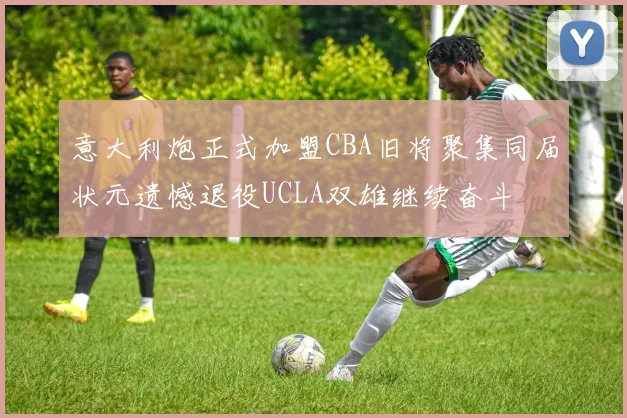 意大利炮正式加盟CBA旧将聚集同届状元遗憾退役UCLA双雄继续奋斗