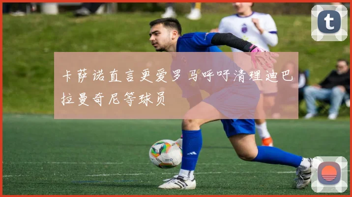 卡萨诺直言更爱罗马呼吁清理迪巴拉曼奇尼等球员
