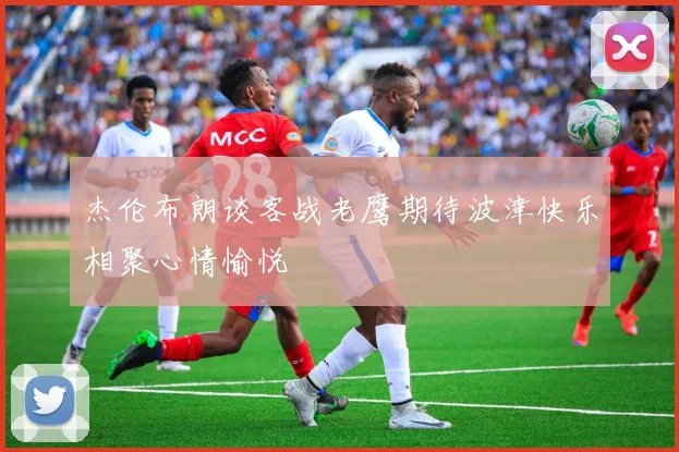 杰伦布朗谈客战老鹰期待波津快乐相聚心情愉悦