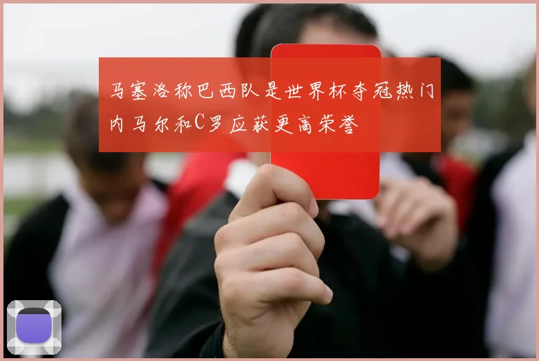 马塞洛称巴西队是世界杯夺冠热门内马尔和C罗应获更高荣誉