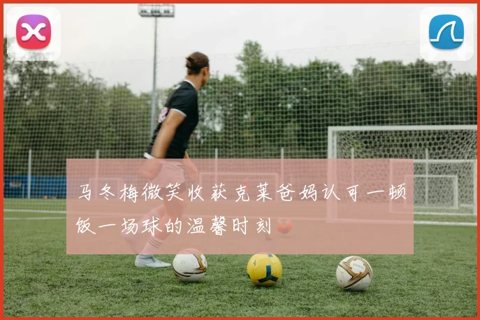马冬梅微笑收获克莱爸妈认可一顿饭一场球的温馨时刻