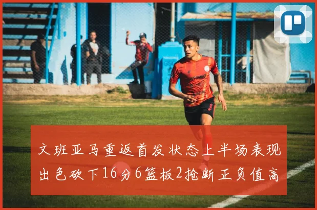 文班亚马重返首发状态上半场表现出色砍下16分6篮板2抢断正负值高达21