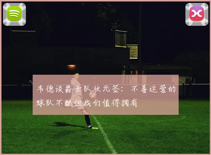 韦德谈爵士队状元签：不善运营的球队不配但我们值得拥有