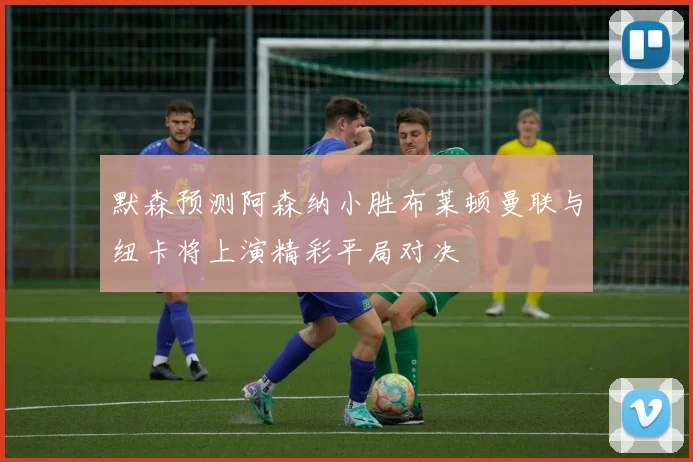 默森预测阿森纳小胜布莱顿曼联与纽卡将上演精彩平局对决