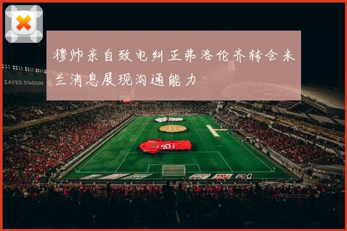 穆帅亲自致电纠正弗洛伦齐转会米兰消息展现沟通能力