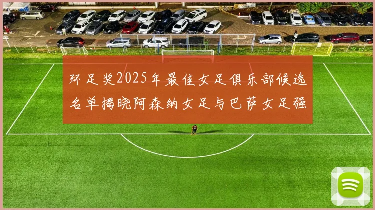 环足奖2025年最佳女足俱乐部候选名单揭晓阿森纳女足与巴萨女足强势领衔