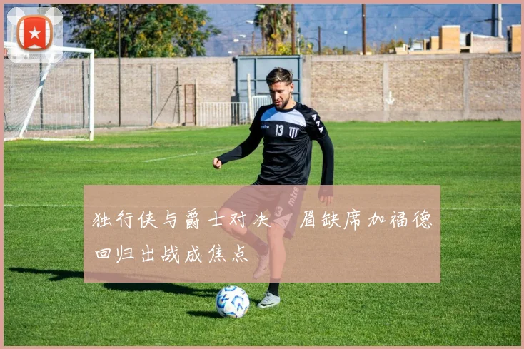 独行侠与爵士对决濃眉缺席加福德回归出战成焦点