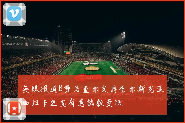 英媒报道B费马奎尔支持索尔斯克亚回归卡里克有意执教曼联