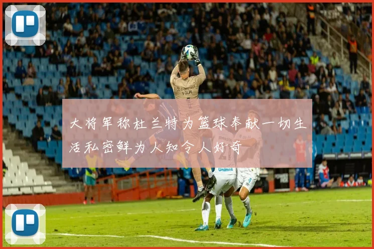 大将军称杜兰特为篮球奉献一切生活私密鲜为人知令人好奇