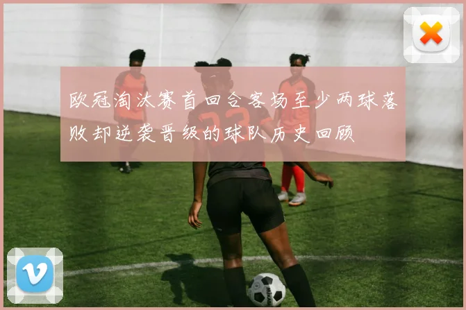 欧冠淘汰赛首回合客场至少两球落败却逆袭晋级的球队历史回顾