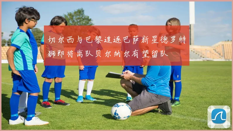 切尔西与巴黎追逐巴萨新星德罗特狮即将离队贝尔纳尔有望留队