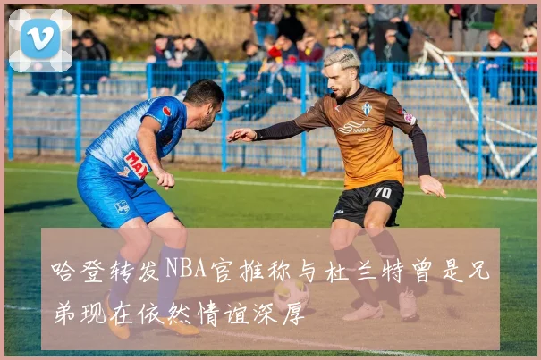 哈登转发NBA官推称与杜兰特曾是兄弟现在依然情谊深厚