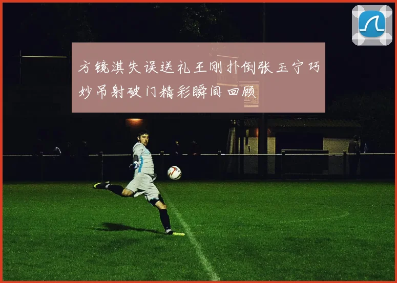 方镜淇失误送礼王刚扑倒张玉宁巧妙吊射破门精彩瞬间回顾