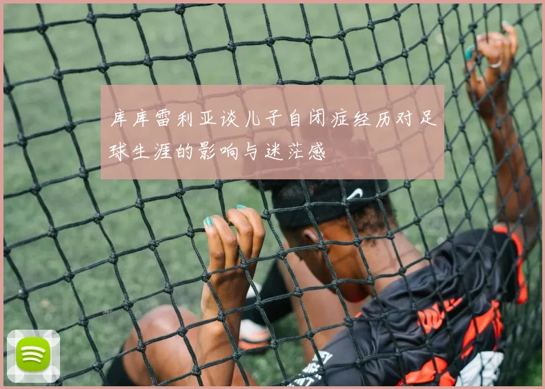 库库雷利亚谈儿子自闭症经历对足球生涯的影响与迷茫感