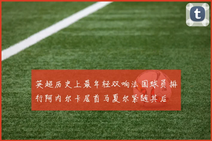 英超历史上最年轻双响法国球员排行阿内尔卡居首马夏尔紧随其后
