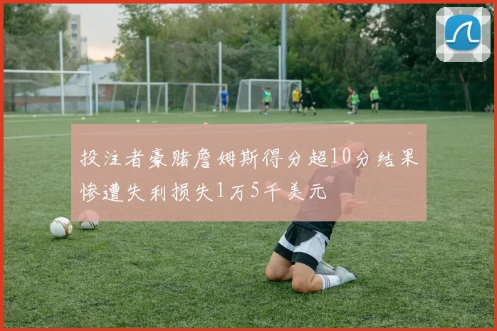 投注者豪赌詹姆斯得分超10分结果惨遭失利损失1万5千美元
