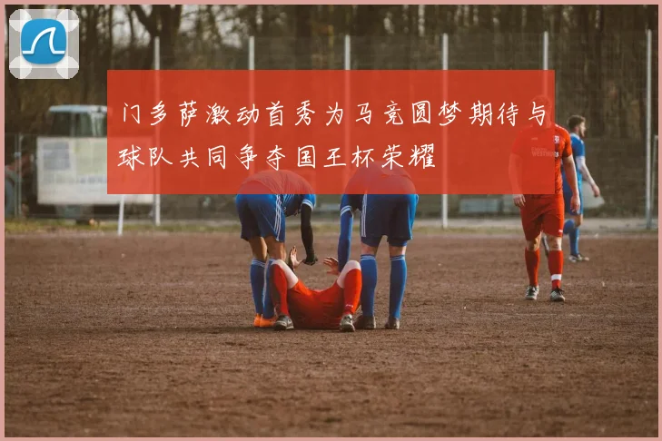 门多萨激动首秀为马竞圆梦期待与球队共同争夺国王杯荣耀